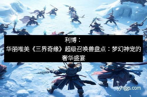 利博：华丽唯美《三界奇缘》超级召唤兽盘点：梦幻神宠的奢华盛宴